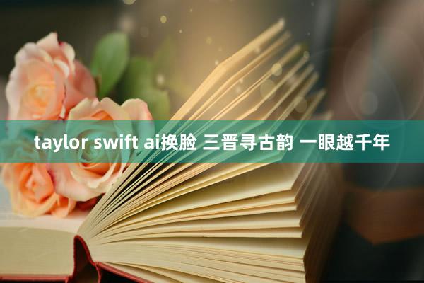 taylor swift ai换脸 三晋寻古韵 一眼越千年