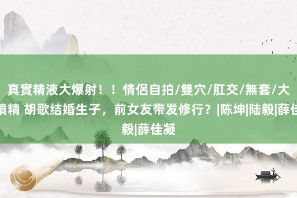 真實精液大爆射！！情侶自拍/雙穴/肛交/無套/大量噴精 胡歌结婚生子，前女友带发修行？|陈坤|陆毅|薛佳凝