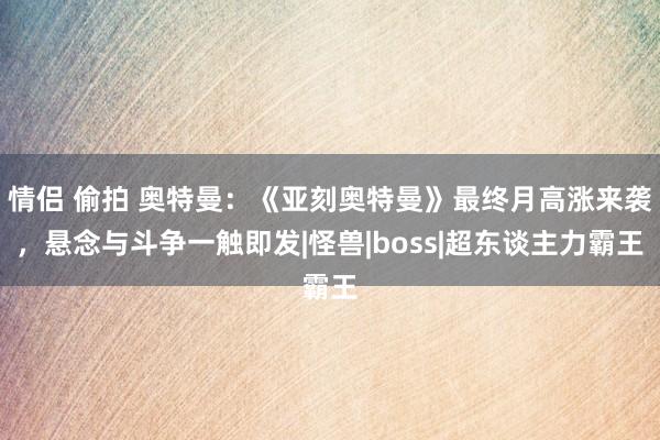 情侣 偷拍 奥特曼：《亚刻奥特曼》最终月高涨来袭，悬念与斗争一触即发|怪兽|boss|超东谈主力霸王