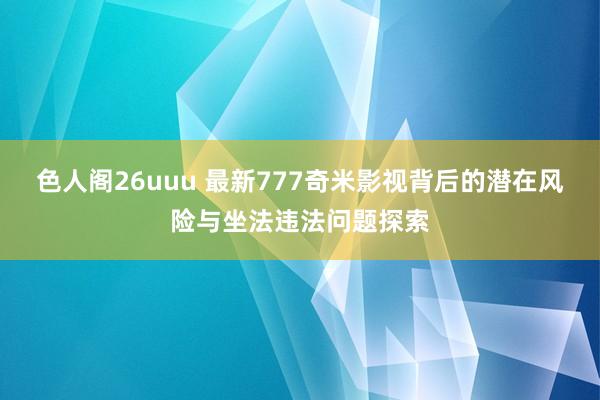 色人阁26uuu 最新777奇米影视背后的潜在风险与坐法违法问题探索