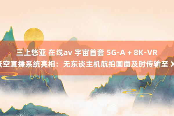 三上悠亚 在线av 宇宙首套 5G-A + 8K-VR 低空直播系统亮相：无东谈主机航拍画面及时传输至 XR