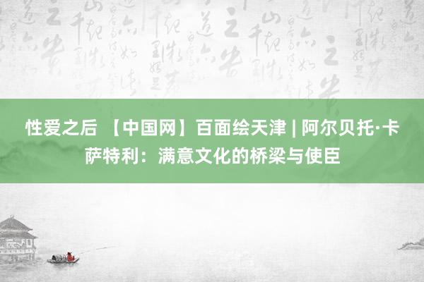 性爱之后 【中国网】百面绘天津 | 阿尔贝托·卡萨特利：满意文化的桥梁与使臣