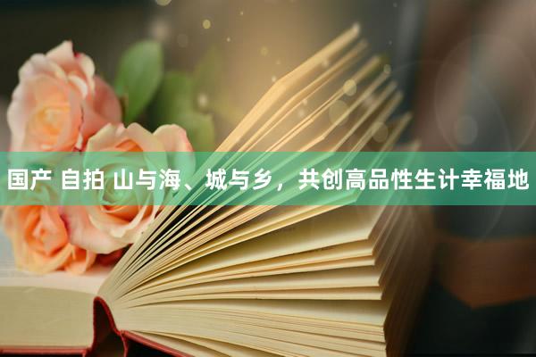 国产 自拍 山与海、城与乡，共创高品性生计幸福地