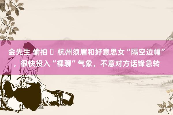 金先生 偷拍 ​杭州须眉和好意思女“隔空边幅”，很快投入“裸聊”气象，不意对方话锋急转