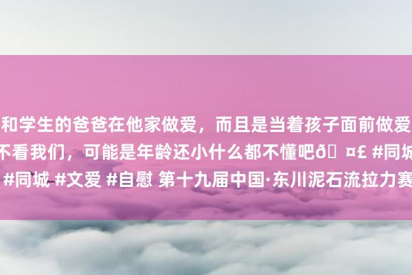 和学生的爸爸在他家做爱，而且是当着孩子面前做爱，太刺激了，孩子完全不看我们，可能是年龄还小什么都不懂吧🤣 #同城 #文爱 #自慰 第十九届中国·东川泥石流拉力赛4月28日情感启幕