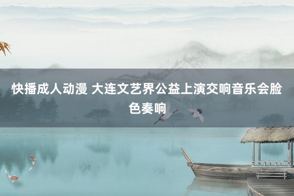 快播成人动漫 大连文艺界公益上演交响音乐会脸色奏响